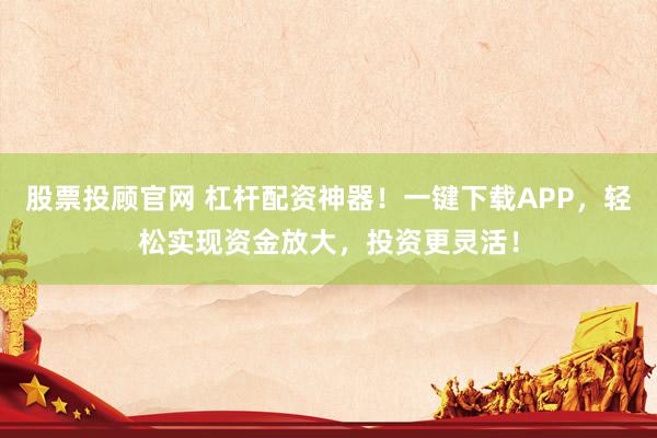 股票投顾官网 杠杆配资神器！一键下载APP，轻松实现资金放大，投资更灵活！