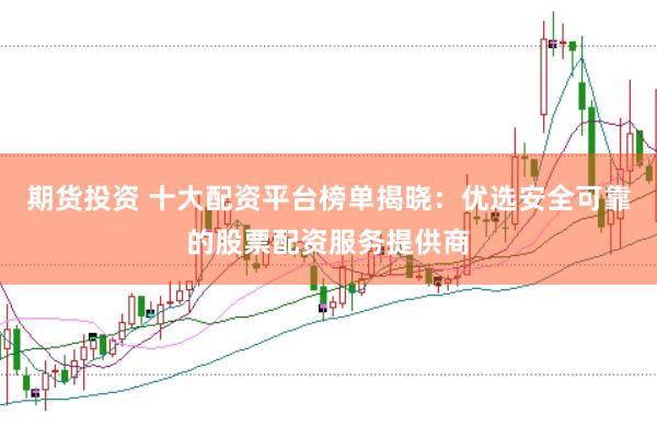 期货投资 十大配资平台榜单揭晓：优选安全可靠的股票配资服务提供商