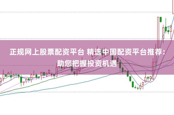 正规网上股票配资平台 精选中国配资平台推荐：助您把握投资机遇