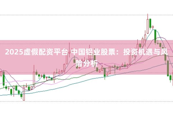 2025虚假配资平台 中国铝业股票：投资机遇与风险分析