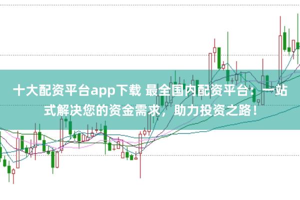 十大配资平台app下载 最全国内配资平台：一站式解决您的资金需求，助力投资之路！