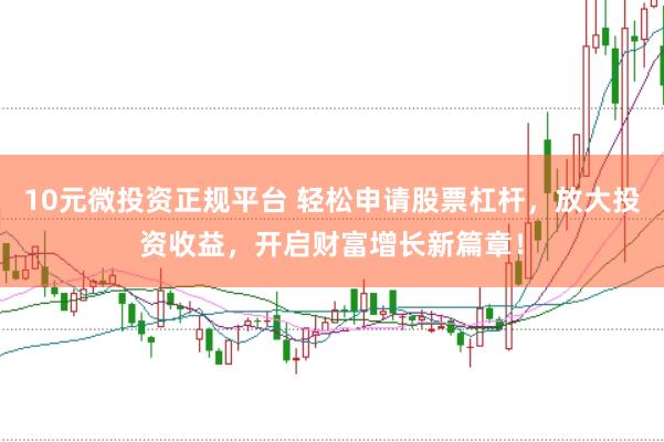 10元微投资正规平台 轻松申请股票杠杆，放大投资收益，开启财富增长新篇章！
