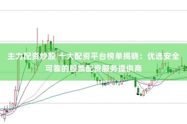 主力配资炒股 十大配资平台榜单揭晓：优选安全可靠的股票配资服务提供商