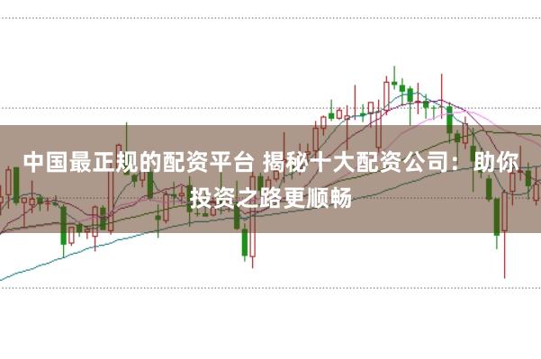 中国最正规的配资平台 揭秘十大配资公司：助你投资之路更顺畅