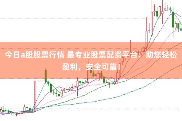 今日a股股票行情 最专业股票配资平台：助您轻松盈利，安全可靠！