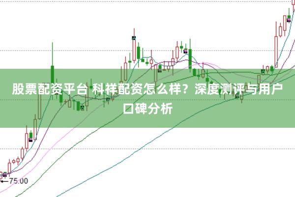 股票配资平台 科祥配资怎么样？深度测评与用户口碑分析
