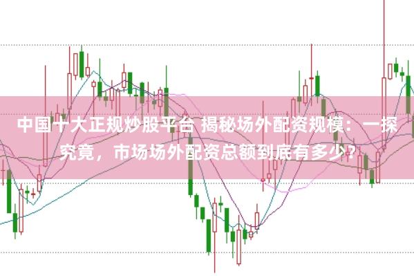 中国十大正规炒股平台 揭秘场外配资规模：一探究竟，市场场外配资总额到底有多少？