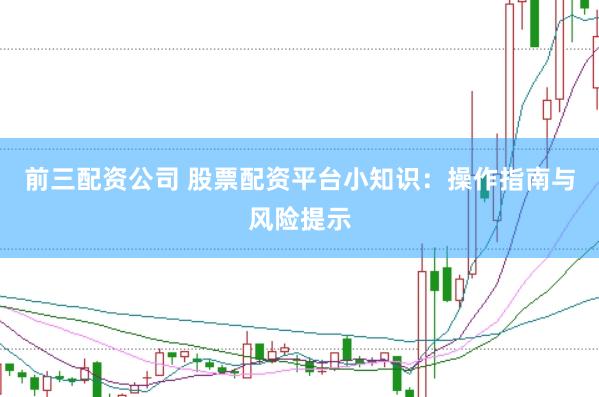 前三配资公司 股票配资平台小知识：操作指南与风险提示