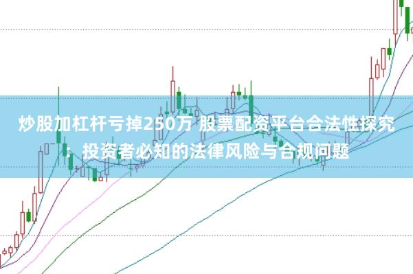 炒股加杠杆亏掉250万 股票配资平台合法性探究：投资者必知的法律风险与合规问题