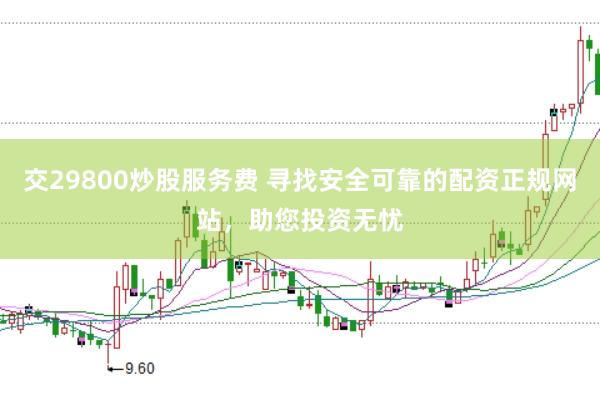 交29800炒股服务费 寻找安全可靠的配资正规网站，助您投资无忧