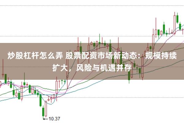 炒股杠杆怎么弄 股票配资市场新动态：规模持续扩大，风险与机遇并存