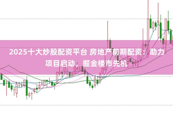 2025十大炒股配资平台 房地产前期配资：助力项目启动，掘金楼市先机