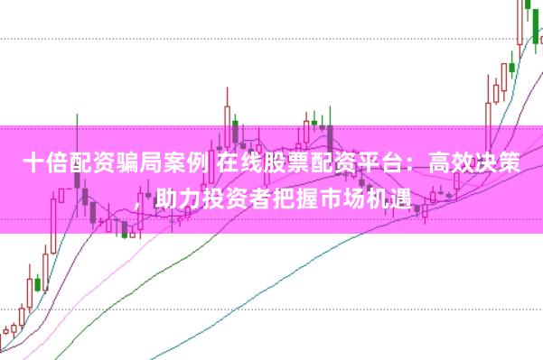 十倍配资骗局案例 在线股票配资平台：高效决策，助力投资者把握市场机遇