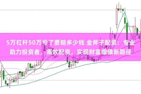 5万杠杆50万亏了要赔多少钱 金斧子配资：专业助力投资者，高效配资，实现财富增值新路径
