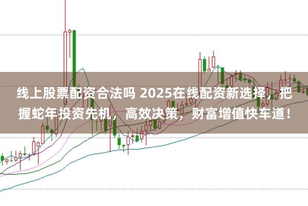 线上股票配资合法吗 2025在线配资新选择，把握蛇年投资先机，高效决策，财富增值快车道！