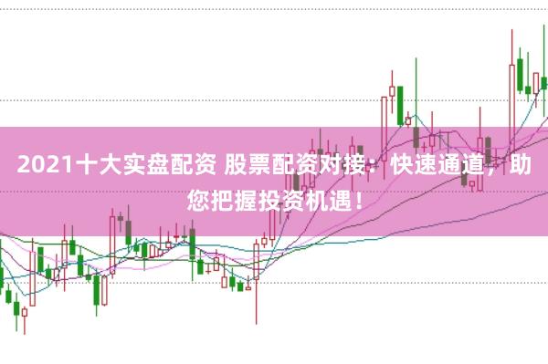 2021十大实盘配资 股票配资对接：快速通道，助您把握投资机遇！