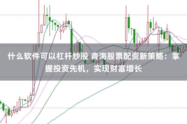 什么软件可以杠杆炒股 青海股票配资新策略：掌握投资先机，实现财富增长