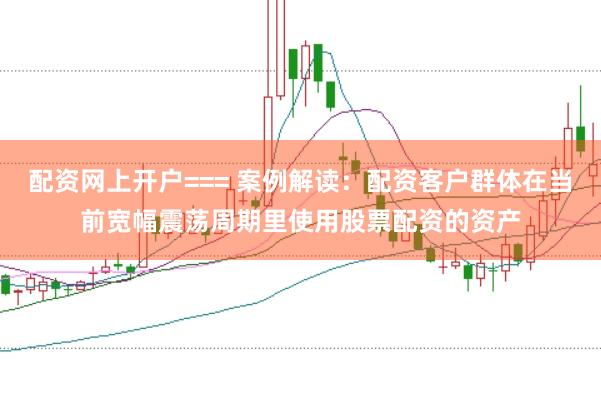 配资网上开户=== 案例解读：配资客户群体在当前宽幅震荡周期里使用股票配资的资产