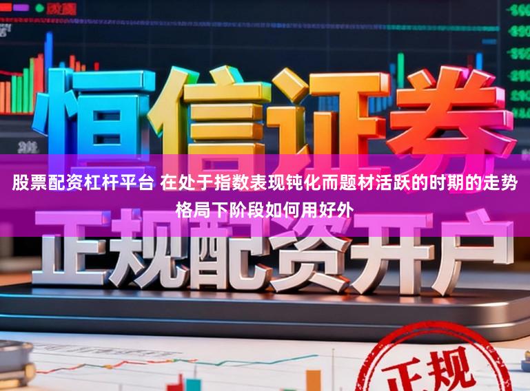 股票配资杠杆平台 在处于指数表现钝化而题材活跃的时期的走势格局下阶段如何用好外