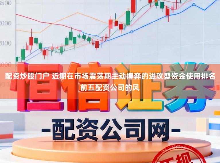 配资炒股门户 近期在市场震荡期主动博弈的进攻型资金使用排名前五配资公司的风