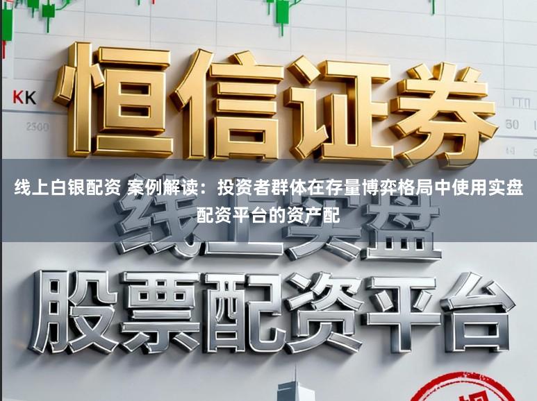 线上白银配资 案例解读：投资者群体在存量博弈格局中使用实盘配资平台的资产配