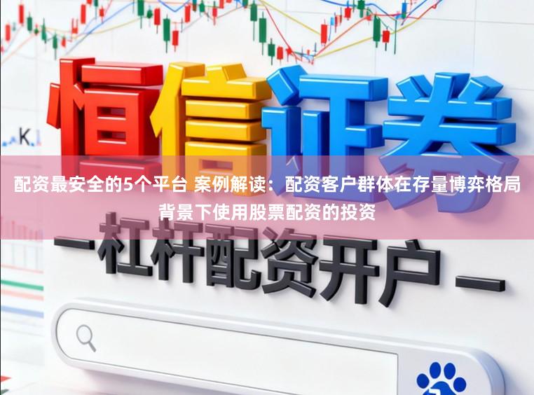 配资最安全的5个平台 案例解读：配资客户群体在存量博弈格局背景下使用股票配资的投资