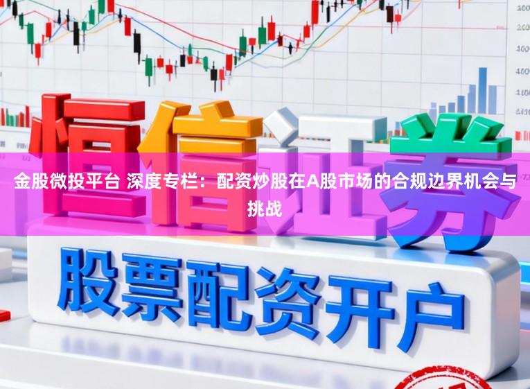 金股微投平台 深度专栏:配资炒股在A股市场的合规边界机会与挑战