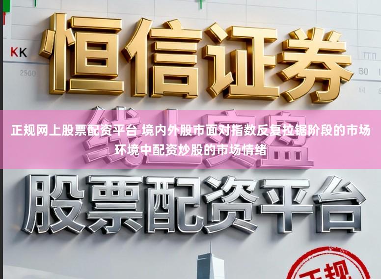 正规网上股票配资平台 境内外股市面对指数反复拉锯阶段的市场环境中配资炒股的市场情绪